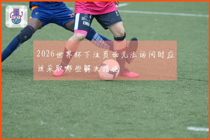 2026世界杯下注页面无法访问时应该采取哪些解决措施